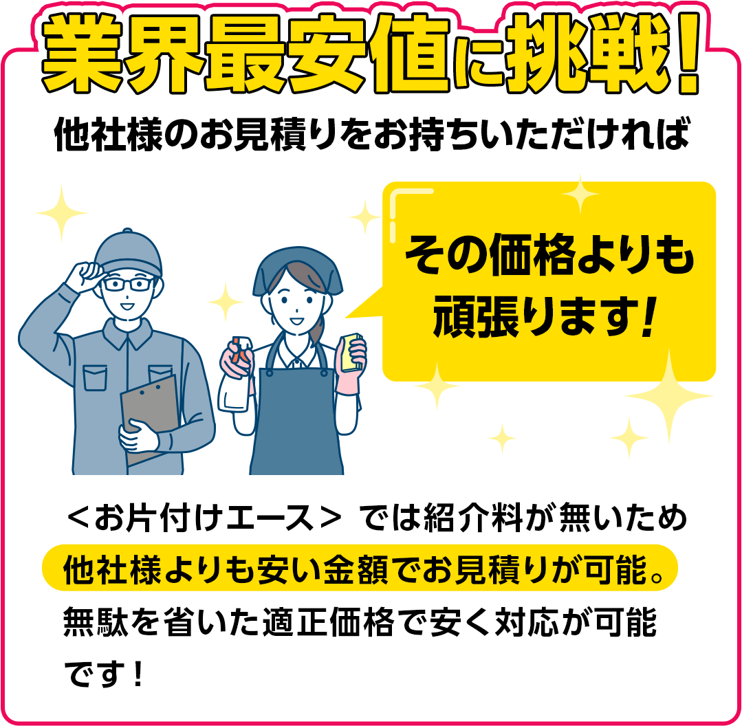 業界最安値に挑戦！他社様のお見積りをお持ちいただければその価格よりも頑張ります!〈お片付けエース〉では紹介料が無いため他社様よりも安い金額でお見積りが可能。無駄を省いた適正価格で安く対応が可能です!