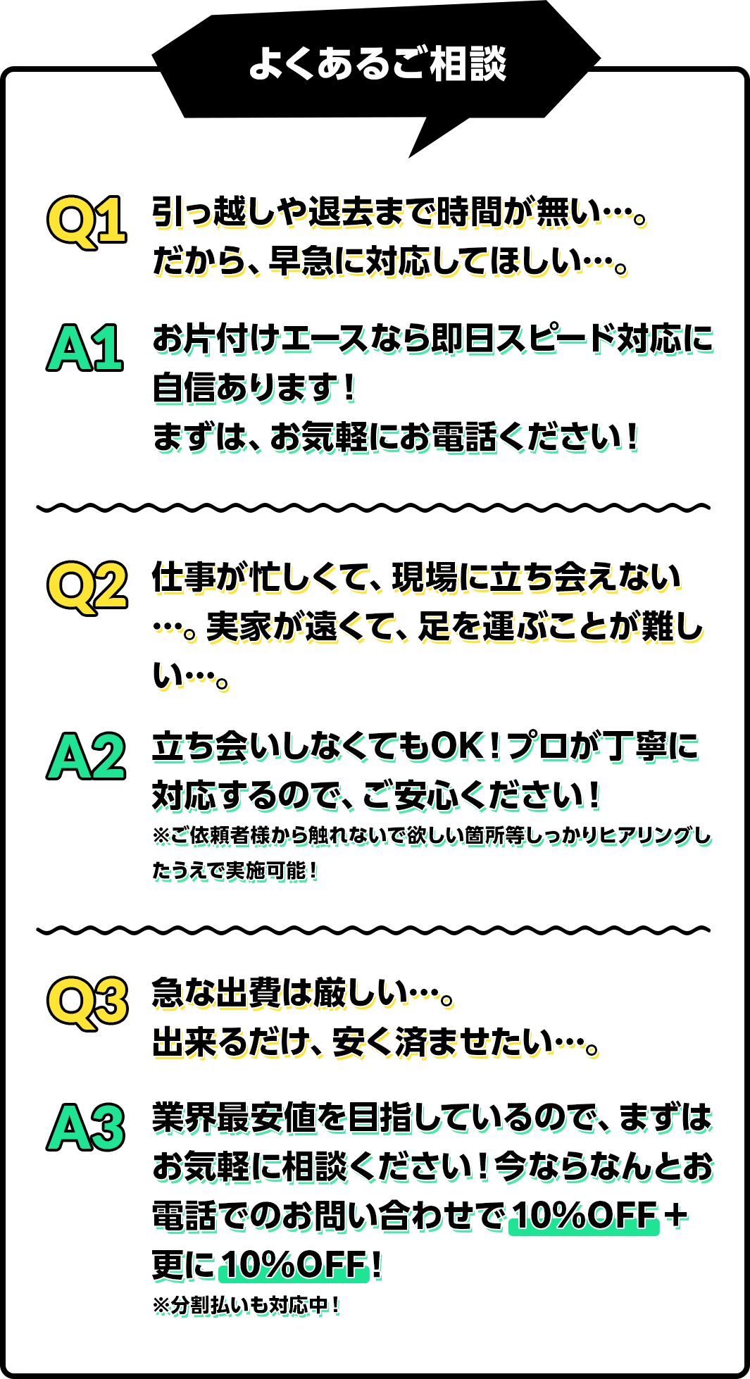 よくあるご相談Q1 引っ越しや退去まで時間が無い…。だから、早急に対応してほしい…。A1 お片付けエースなら即日スピード対応に自信あります!まずは、お気軽にお電話ください!Q2 仕事が忙しくて、現場に立ち会えない…。実家が遠くて、足を運ぶことが難しい…。A2 立ち会いしなくてもOK!プロが丁寧に対応するので、ご安心ください!※ご依頼者様から触れないで欲しい箇所等しっかりヒアリングしたうえで実施可能!Q3 急な出費は厳しい…。出来るだけ、安く済ませたい…。A3 業界最安値を目指しているので、まずはお気軽に相談ください!今ならなんとお電話でのお問い合わせで10%OFF+更に10%OFF!※分割払いも対応中!