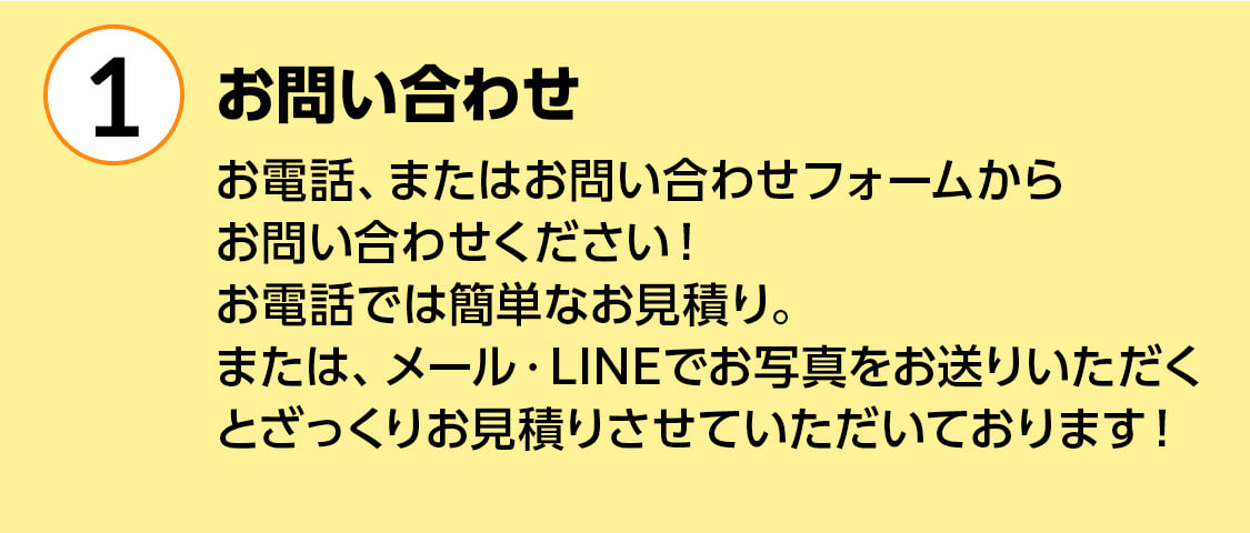 1お問い合わせ お電話、またはお問い合わせフォームからお問い合わせください!お電話では簡単なお見積り。または、メール・LINEでお写真をお送りいただくとざっくりお見積りさせていただいております!
