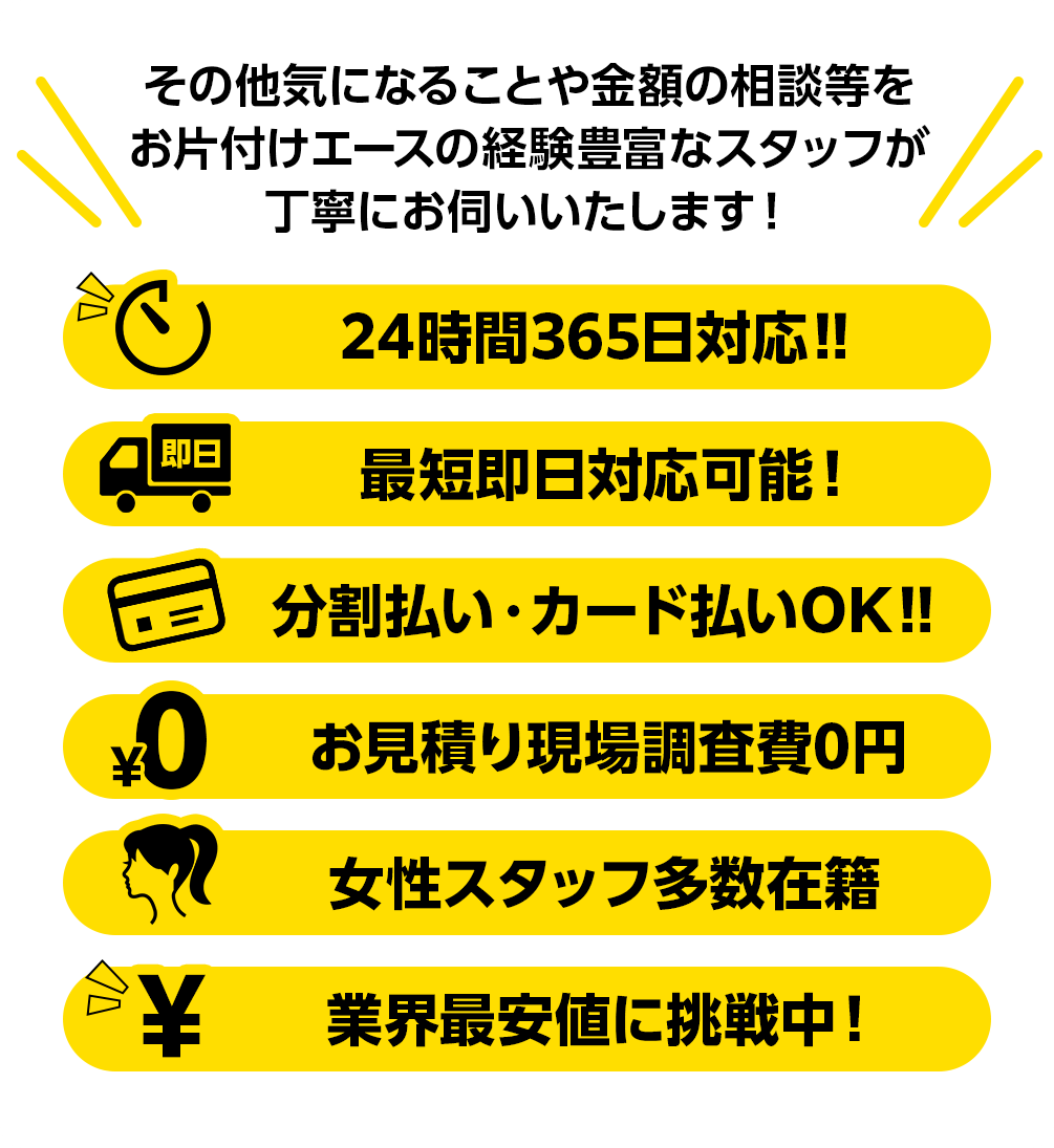 その他気になることや金額の相談等をお片付けエースの経験豊富なスタッフが丁寧にお伺いいたします! 24時間365日対応‼ 最短即日対応可能! 分割払い・カード払いOK‼ お見積り現場調査費0円 女性スタッフ多数在籍 業界最安値に挑戦中!