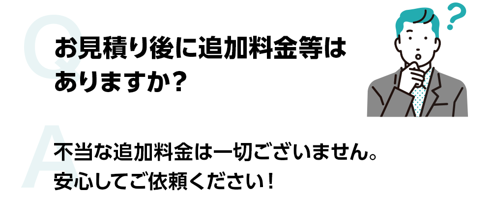 お見積り後に追加料金等はありますか？ 不当な追加料金は一切ございません。安心してご依頼ください!