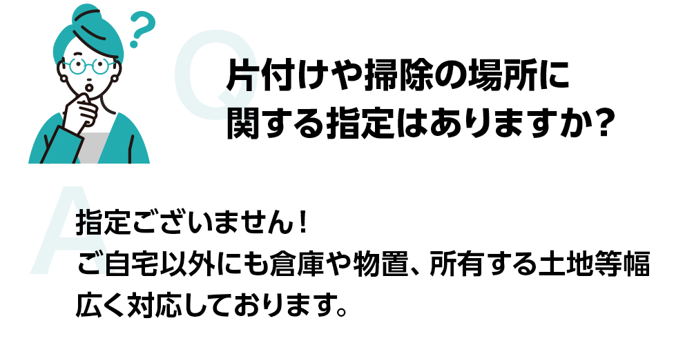 片付けや掃除の場所に関する指定はありますか？ 指定ございません!ご自宅以外にも倉庫や物置、所有する土地等幅広く対応しております。