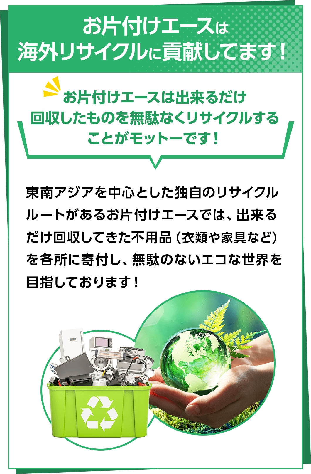 お片付けエースは海外リサイクルに貢献してます!お片付けエースは出来るだけ回収したものを無駄なくリサイクルすることがモットーです!東南アジアを中心とした独自のリサイクルルートがあるお片付けエースでは、出来るだけ回収してきた不用品（衣類や家具など）を各所に寄付し、無駄のないエコな世界を目指しております!