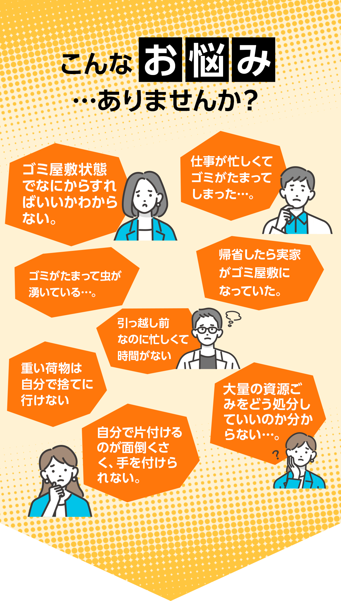 こんなお悩み…ありませんか？ゴミ屋敷状態でなにからすればいいかわからない 仕事が忙しくてゴミがたまってしまった・・・ ゴミがたまって虫が湧いている・・・ 帰省したら実家がゴミ屋敷になっていた 引っ越し前なのに忙しくて時間がない 重い荷物は自分で捨てに行けない 大量の資源ごみをどう処分していいのかわからない 自分で片付けるのが面倒くさく、手を付けられない