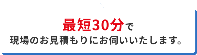 最短30分で現場のお見積りにお伺いいたします。
