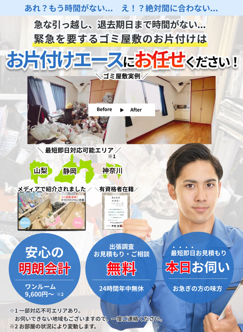 急な引っ越し、退去期日まで時間がない…緊急を要するゴミ屋敷のお片付けは、お片付けエースにお任せください!安心の明朗会計。ワンルーム9,600円~。出張調査、お見積り、ご相談無料。24時間年中無休。最短即日お見積り。本日お伺い。お急ぎの方の味方。最短即日対応可能エリアは山梨、静岡、神奈川。