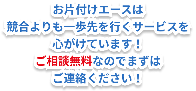 お片付けエースは競合他社よりも一歩先を行くサービスを心がけています!ご相談・お見積もりは無料なのでまずはご連絡ください!